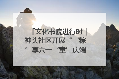 文化书院进行时｜神头社区开展“‘粽’享六一‘童’庆端午”主题系列活动