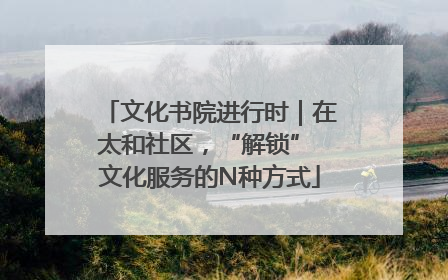 文化书院进行时｜在太和社区，“解锁” 文化服务的N种方式