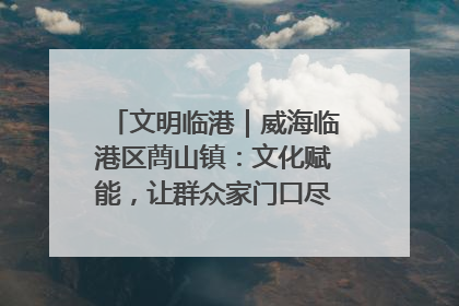 文明临港｜威海临港区蔄山镇：文化赋能，让群众家门口尽享幸福生活