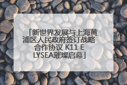 新世界发展与上海黄浦区人民政府签订战略合作协议 K11 ELYSEA璀璨启幕