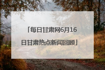 每日甘肃网6月16日甘肃热点新闻回顾