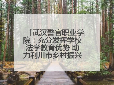 武汉警官职业学院：充分发挥学校法学教育优势 助力利川市乡村振兴全面发展