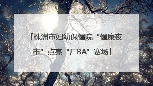 株洲市妇幼保健院“健康夜市”点亮“厂BA”赛场