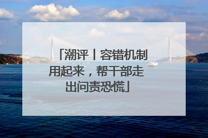 潮评丨容错机制用起来，帮干部走出问责恐慌