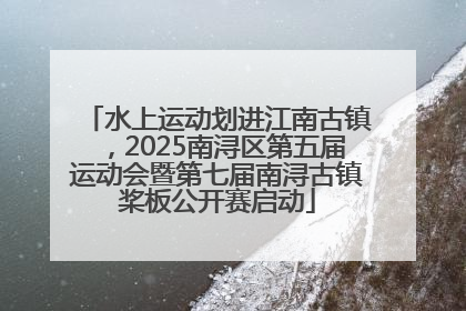 水上运动划进江南古镇，2025南浔区第五届运动会暨第七届南浔古镇桨板公开赛启动