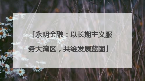 永明金融：以长期主义服务大湾区，共绘发展蓝图