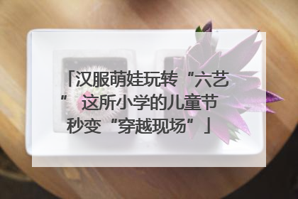 汉服萌娃玩转“六艺” 这所小学的儿童节秒变“穿越现场”