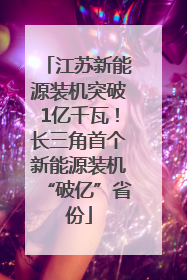 江苏新能源装机突破1亿千瓦！长三角首个新能源装机“破亿”省份