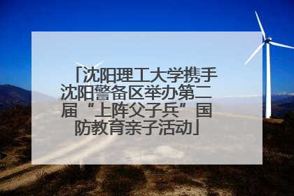 沈阳理工大学携手沈阳警备区举办第二届“上阵父子兵”国防教育亲子活动