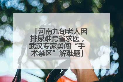 河南九旬老人因排尿难跨省求医，武汉专家勇闯“手术禁区”解难题