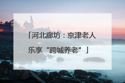 河北廊坊：京津老人乐享“跨城养老”