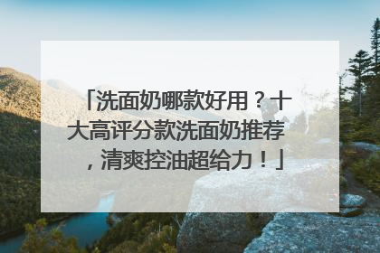 洗面奶哪款好用？十大高评分款洗面奶推荐，清爽控油超给力！