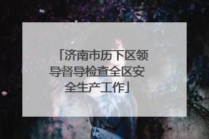 济南市历下区领导督导检查全区安全生产工作
