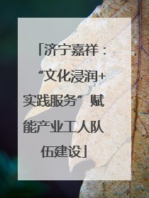 济宁嘉祥：“文化浸润+实践服务”赋能产业工人队伍建设
