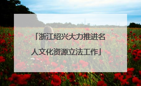 浙江绍兴大力推进名人文化资源立法工作