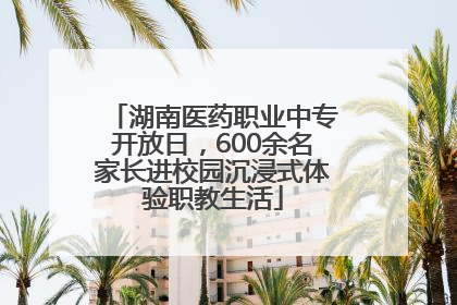 湖南医药职业中专开放日，600余名家长进校园沉浸式体验职教生活