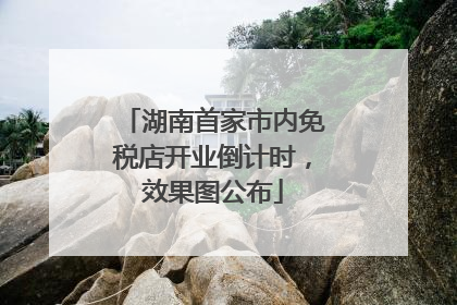 湖南首家市内免税店开业倒计时，效果图公布
