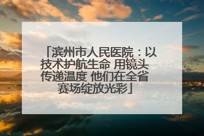 滨州市人民医院：以技术护航生命 用镜头传递温度 他们在全省赛场绽放光彩