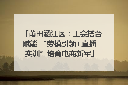 莆田涵江区：工会搭台赋能 “劳模引领+直播实训”培育电商新军