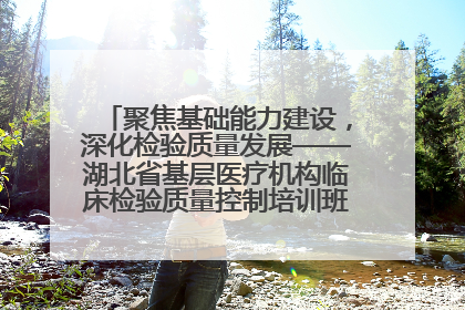 聚焦基础能力建设，深化检验质量发展——湖北省基层医疗机构临床检验质量控制培训班（孝感站）成功举办