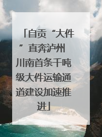 自贡“大件”直奔泸州 川南首条千吨级大件运输通道建设加速推进