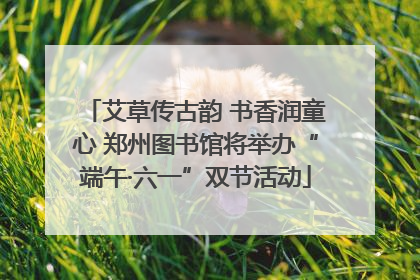 艾草传古韵 书香润童心 郑州图书馆将举办“端午·六一”双节活动