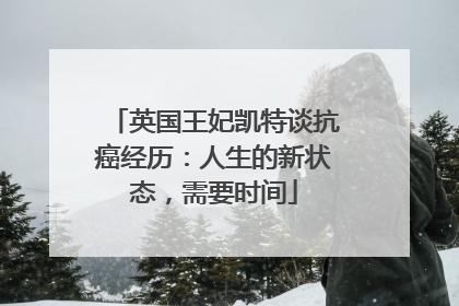 英国王妃凯特谈抗癌经历：人生的新状态，需要时间