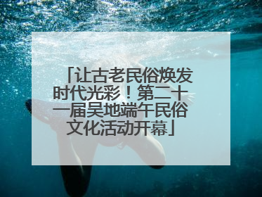 让古老民俗焕发时代光彩！第二十一届吴地端午民俗文化活动开幕