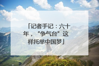 记者手记：六十年，“争气台”这样托举中国梦