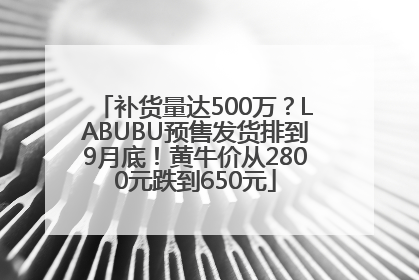 补货量达500万？LABUBU预售发货排到9月底！黄牛价从2800元跌到650元