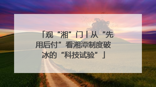 观“湘”门丨从“先用后付”看湘潭制度破冰的“科技试验”