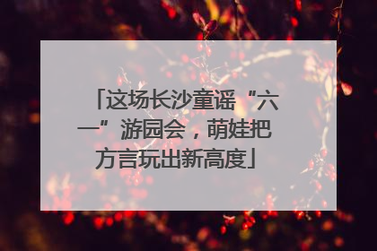 这场长沙童谣“六一”游园会，萌娃把方言玩出新高度