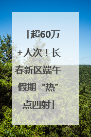 超60万+人次！长春新区端午假期“热”点四射