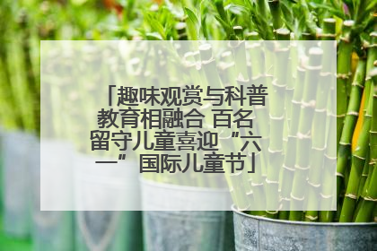 趣味观赏与科普教育相融合 百名留守儿童喜迎“六一”国际儿童节