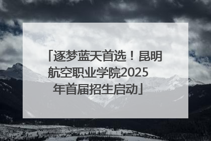 逐梦蓝天首选！昆明航空职业学院2025年首届招生启动