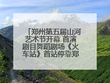 郑州第五届山河艺术节开幕 首演剧目舞蹈剧场《火车站》首站停靠郑州大剧院