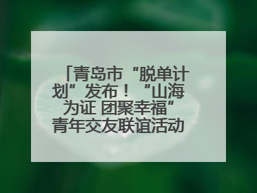 青岛市“脱单计划”发布！“山海为证 团聚幸福”青年交友联谊活动浪漫开启