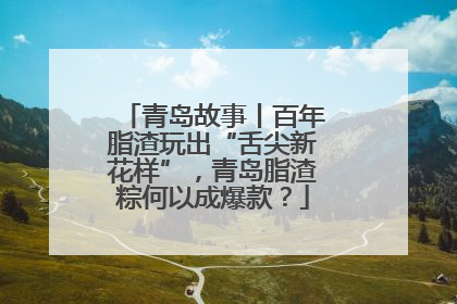 青岛故事丨百年脂渣玩出“舌尖新花样”，青岛脂渣粽何以成爆款？