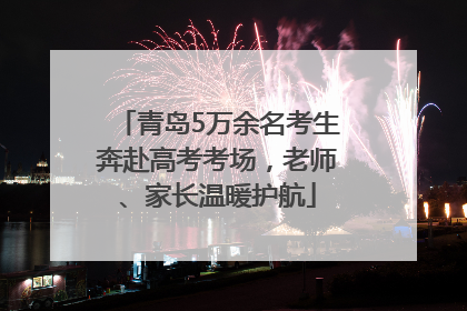 青岛5万余名考生奔赴高考考场，老师、家长温暖护航