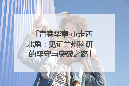 青春华章·重走西北角：见证兰州科研的坚守与突破之路