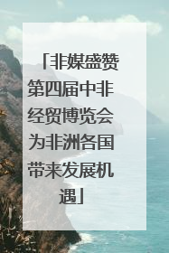 非媒盛赞第四届中非经贸博览会为非洲各国带来发展机遇