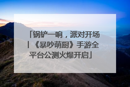 锅铲一响，派对开场丨《暴吵萌厨》手游全平台公测火爆开启