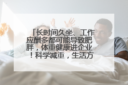长时间久坐、工作应酬多都可能导致肥胖，体重健康进企业！科学减重，生活方式这样干预