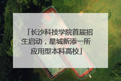 长沙科技学院首届招生启动，星城新添一所应用型本科高校