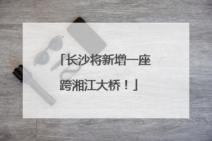 长沙将新增一座跨湘江大桥！
