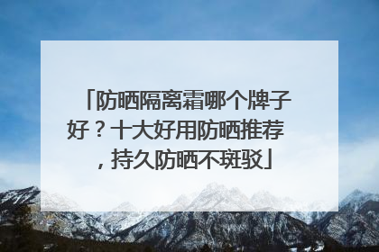 防晒隔离霜哪个牌子好？十大好用防晒推荐，持久防晒不斑驳