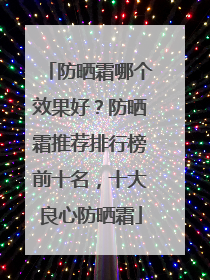 防晒霜哪个效果好？防晒霜推荐排行榜前十名，十大良心防晒霜