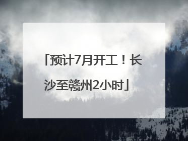 预计7月开工！长沙至赣州2小时
