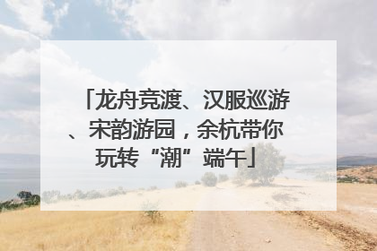 龙舟竞渡、汉服巡游、宋韵游园，余杭带你玩转“潮”端午