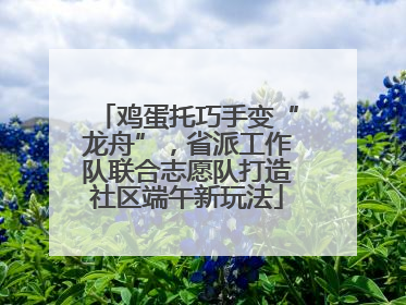 鸡蛋托巧手变“龙舟”，省派工作队联合志愿队打造社区端午新玩法